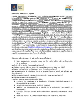 Planeación didáctica de español.
Escuela: independencia Practicante: Ovalle Palomares Belén Maestra titular: Laura Irene
Lizárraga Picos. Fecha de aplicación del 3 de marzo al 13 de marzo. del 2014.Bloque: 4.
Tiempo estimado por cada sección: Una hora. Práctica social del lenguaje: Describir un
proceso de fabricación o manufactura. Tipo de texto: Descriptivo. Competencias que se
favorecen: Emplear el lenguaje para comunicarse y como instrumento para aprender •
Identificar las propiedades del lenguaje en diversas situaciones comunicativas • Analizar la
información y emplear el lenguaje para la toma de decisiones • Valorar la diversidad
lingüística y cultural de México .Ámbito: Estudio. Estándares: 2.8. Describe un proceso,
fenómeno o situación en orden cronológico. Propósitos de la enseñanza del español en la
educación primaria:• Lean comprensivamente diversos tipos de texto para satisfacer sus
necesidades de información y conocimiento. Aprendizajes Esperados: • Describe un
proceso cuidando la secuencia de la información. • Recupera información relevante
mediante notas y la emplea al redactar un texto. • Conoce la función y las características
de los diagramas. Producto final: Describir un proceso de fabricación o manufactura.
•.Materiales y recursos didácticos para el maestro: Libro de texto. Páginas 102 a la 109.
Revista de consumidor http://revistadelconsumidor.gob.mx , videos o discos compactos
que describan cómo se hacen diferentes productos u objetos, ingredientes y utensilios
necesarios para la masilla. Para cada estudiante: Lápiz, cuaderno de español, libro de
español, borrador, sacapuntas. Temas de reflexión:
Discusión sobre procesos de fabricación o manufactura.
 Leeré las siguientes preguntas en voz alta las cuales hablan sobre la elaboración
de un producto.
■¿Alguien de tu familia elabora algún producto?
■ ¿Conoces cómo se fabrican bienes de uso cotidiano como el papel o el vidrio?
■ ¿Alguna vez has hecho tortillas o pan, o has visto cómo se hacen?
■ ¿Has participado, de principio a fin, en la preparación de un pastel, una piñata o una
figura de barro?
■ ¿Qué sabes acerca de la elaboración de materiales como la tela o la tinta?
■ ¿Cómo se preparan perfumes y tés?
Escucharé las diversas opiniones de los niños.
 Escribirán las preguntas en el cuaderno y de manera individual realizarán la
contestación de las mismas.
 Socializarán las respuestas al final de la actividad.
 Seguirán las instrucciones de la elaboración de una masilla (ver anexo1) en
equipos de 3.
 Cuando la masa esté formada, elaborar los objetos o animales que se desee y dejar
secar.
 Hacer una muestra de cada uno de los objetos que los equipos realizaron.

 