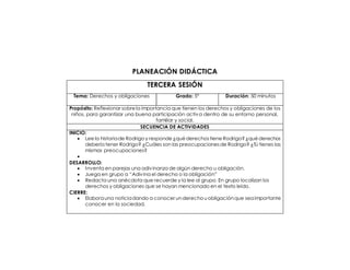 PLANEACIÓN DIDÁCTICA 
TERCERA SESIÓN 
Tema: Derechos y obligaciones 
Grado: 5° 
Duración: 50 minutos 
Propósito: Reflexionar sobre la importancia que tienen los derechos y obligaciones de los niños, para garantizar una buena participación activa dentro de su entorno personal, familiar y social. 
SECUENCIA DE ACTIVIDADES 
INICIO: 
 Lee la historia de Rodrigo y responde ¿qué derechos tiene Rodrigo? ¿qué derechos debería tener Rodrigo? ¿Cuáles son las preocupaciones de Rodrigo? ¿Tú tienes las mismas preocupaciones? 
 
DESARROLLO: 
 Inventa en parejas una adivinanza de algún derecho u obligación. 
 Juega en grupo a “Adivina el derecho o la obligación” 
 Redacta una anécdota que recuerde y la lee al grupo. En grupo localizan los derechos y obligaciones que se hayan mencionado en el texto leído. 
CIERRE: 
 Elabora una noticia dando a conocer un derecho u obligación que sea importante conocer en la sociedad. 
 