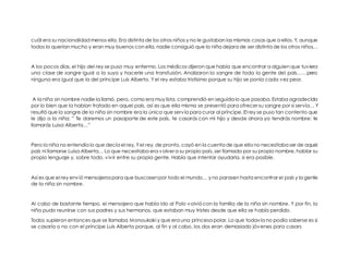 cuál era su nacionalidad menos ella. Era distinta de los otros niños y no le gustaban las mismas cosas que a ellos. Y, aunque todos la querían mucho y eran muy buenos con ella, nadie consiguió que la niña dejara de ser distinta de los otros niños… 
A los pocos días, el hijo del rey se puso muy enfermo. Los médicos dijeron que había que encontrar a alguien que tuviera una clase de sangre igual a la suya y hacerle una transfusión. Analizaron la sangre de toda la gente del país……pero ninguna era igual que la del príncipe Luis Alberto. Y el rey estaba tristísimo porque su hijo se ponía cada vez peor. 
A la niña sin nombre nadie la llamó, pero, como era muy lista, comprendió en seguida lo que pasaba. Estaba agradecida por lo bien que la habían tratado en aquel país, así es que ella misma se presentó para ofrecer su sangre por si servía… Y resultó que la sangre de la niña sin nombre era la única que servía para curar al príncipe. El rey se puso tan contento que le dijo a la niña: ” Te daremos un pasaporte de este país, te casarás con mi hijo y desde ahora ya tendrás nombre: te llamarás Luisa Alberta…” 
Pero la niña no entendía lo que decía el rey. Y el rey, de pronto, cayó en la cuenta de que ella no necesitaba ser de aquel país ni llamarse Luisa Alberta… Lo que necesitaba era volver a su propio país, ser llamada por su propio nombre, hablar su propio lenguaje y, sobre todo, vivir entre su propia gente. Había que intentar ayudarla, si era posible. 
Así es que el rey envió mensajeros para que buscasen por todo el mundo… y no parasen hasta encontrar el país y la gente de la niña sin nombre. 
Al cabo de bastante tiempo, el mensajero que había ido al Polo volvió con la familia de la niña sin nombre. Y por fin, la niña pudo reunirse con sus padres y sus hermanos, que estaban muy tristes desde que ella se había perdido. 
Todos supieron entonces que se llamaba Monoukaki y que era una princesa polar. Lo que todavía no podía saberse es si se casaría o no con el príncipe Luis Alberto porque, al fin y al cabo, los dos eran demasiado jóvenes para casars  
