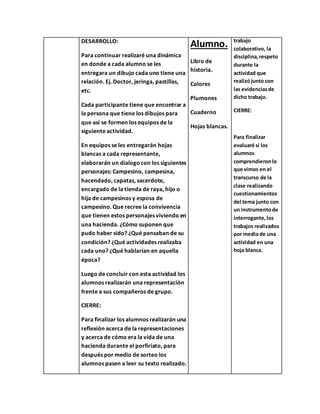 DESARROLLO:
Para continuar realizaré una dinámica
en donde a cada alumno se les
entregara un dibujo cada uno tiene una
relación. Ej. Doctor, jeringa, pastillas,
etc.
Cada participante tiene que encontrar a
la persona que tiene los dibujos para
que así se formen los equipos de la
siguiente actividad.
En equipos se les entregarán hojas
blancas a cada representante,
elaborarán un dialogocon los siguientes
personajes: Campesino, campesina,
hacendado, capataz, sacerdote,
encargado de la tienda de raya, hijo o
hija de campesinos y esposa de
campesino. Que recree la convivencia
que tienen estos personajes viviendo en
una hacienda. ¿Cómo suponen que
pudo haber sido? ¿Qué pensaban de su
condición? ¿Qué actividades realizaba
cada uno? ¿Qué hablarían en aquella
época?
Luego de concluir con esta actividad los
alumnos realizarán una representación
frente a sus compañeros de grupo.
CIERRE:
Para finalizar los alumnos realizarán una
reflexión acerca de la representaciones
y acerca de cómo era la vida de una
hacienda durante el porfiriato, para
después por medio de sorteo los
alumnos pasen a leer su texto realizado.
Alumno.
Libro de
historia.
Colores
Plumones
Cuaderno
Hojas blancas.
trabajo
colaborativo, la
disciplina,respeto
durante la
actividad que
realizójunto con
las evidenciasde
dicho trabajo.
CIERRE:
Para finalizar
evaluaré si los
alumnos
comprendieronlo
que vimos en el
transcurso de la
clase realizando
cuestionamientos
del tema junto con
un instrumentode
interrogante,los
trabajos realizados
por mediode una
actividad en una
hoja blanca.
 