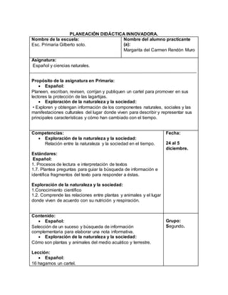 PLANEACIÓN DIDÁCTICA INNOVADORA. 
Nombre de la escuela: 
Esc. Primaria Gilberto soto. 
Nombre del alumno practicante 
(a): 
Margarita del Carmen Rendón Muro 
Asignatura: 
Español y ciencias naturales. 
Propósito de la asignatura en Primaria: 
 Español: 
Planeen, escriban, revisen, corrijan y publiquen un cartel para promover en sus 
lectores la protección de las lagartijas. 
 Exploración de la naturaleza y la sociedad: 
• Exploren y obtengan información de los componentes naturales, sociales y las 
manifestaciones culturales del lugar donde viven para describir y representar sus 
principales características y cómo han cambiado con el tiempo. 
Competencias: 
 Exploración de la naturaleza y la sociedad: 
Relación entre la naturaleza y la sociedad en el tiempo. 
Estándares: 
Español: 
1. Procesos de lectura e interpretación de textos 
1.7. Plantea preguntas para guiar la búsqueda de información e 
identifica fragmentos del texto para responder a éstas. 
Exploración de la naturaleza y la sociedad: 
1.Conocimiento científico 
1.2. Comprende las relaciones entre plantas y animales y el lugar 
donde viven de acuerdo con su nutrición y respiración. 
Fecha: 
24 al 5 
diciembre. 
Contenido: 
 Español: 
Selección de un suceso y búsqueda de información 
complementaria para elaborar una nota informativa. 
 Exploración de la naturaleza y la sociedad: 
Cómo son plantas y animales del medio acuático y terrestre. 
Lección: 
 Español: 
16 hagamos un cartel. 
Grupo: 
Segundo. 
 