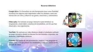 Google drive: Un formulario en esta herramienta tiene como finalidad
reconocer los aspectos más importantes sobre los alumnos, tener una
interacción con ellos y observar sus gustos, emociones y sentimientos.
Educa play: Se realizara un juego interactivo para fortalecer su
imaginación, creatividad y construcción de palabras, con los que han
observado y sus experiencias.
YouTube: Se realizara un video dinámico donde el estudiante realizará
un juego recreativo donde involucrara los movimientos corporales, sus
destrezas y habilidades artísticas.
Genially: Por medio de una presentación, creativa y con preguntas se
quiere conocer lo que piensas los estudiantes y como se sienten dentro
del aula de clases
Recursos didácticos
 
