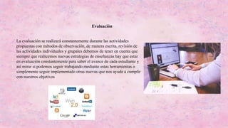 La evaluación se realizará constantemente durante las actividades
propuestas con métodos de observación, de manera escrita, revisión de
las actividades individuales y grupales debemos de tener en cuenta que
siempre que realicemos nuevas estrategias de enseñanzas hay que estar
en evaluación constantemente para saber el avance de cada estudiante y
así mirar si podemos seguir trabajando mediante estas herramientas o
simplemente seguir implementado otras nuevas que nos ayude a cumplir
con nuestros objetivos
Evaluación
 