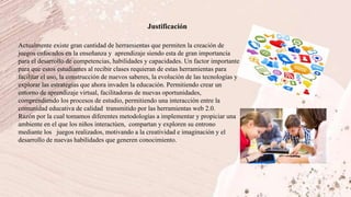 Justificación
Actualmente existe gran cantidad de herramientas que permiten la creación de
juegos enfocados en la enseñanza y aprendizaje siendo esta de gran importancia
para el desarrollo de competencias, habilidades y capacidades. Un factor importante
para que estos estudiantes al recibir clases requieran de estas herramientas para
facilitar el uso, la construcción de nuevos saberes, la evolución de las tecnologías y
explorar las estrategias que ahora invaden la educación. Permitiendo crear un
entorno de aprendizaje virtual, facilitadoras de nuevas oportunidades,
comprendiendo los procesos de estudio, permitiendo una interacción entre la
comunidad educativa de calidad transmitido por las herramientas web 2.0.
Razón por la cual tomamos diferentes metodologías a implementar y propiciar una
ambiente en el que los niños interactúen, compartan y exploren su entrono
mediante los juegos realizados, motivando a la creatividad e imaginación y el
desarrollo de nuevas habilidades que generen conocimiento.
 