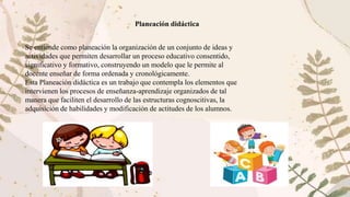 Se entiende como planeación la organización de un conjunto de ideas y
actividades que permiten desarrollar un proceso educativo consentido,
significativo y formativo, construyendo un modelo que le permite al
docente enseñar de forma ordenada y cronológicamente.
Esta Planeación didáctica es un trabajo que contempla los elementos que
intervienen los procesos de enseñanza-aprendizaje organizados de tal
manera que faciliten el desarrollo de las estructuras cognoscitivas, la
adquisición de habilidades y modificación de actitudes de los alumnos.
Planeación didáctica
 