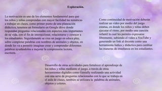 Exploración.
La motivación es uno de los elementos fundamental para que
los niños y niñas comprendan con mayor facilidad las temáticas
a trabajar en clases, como primer punto de una planeación
didáctica, tenemos un formulario en Google drive donde
respondan preguntas relacionadas con aspectos más importantes
de su vida, con el fin de interaccionar, relacionarse y conocer a
los estudiantes. Seguidamente se crea un juego en educa play,
sobre completar palabras con nombres de animales y objetos, en
donde les va a permitir imaginar crear y comprender diferentes
palabras ayudándolos a mejorar la comprensión lectora,
escritora.
Como continuidad de motivación deberán
realizar un video por medio del juego
estatua, en donde los niños y niñas deben
ejecutar el ritmo, por medio una canción
infantil la cual les permita expresarse
libremente, subiendo el video a YouTube y
generando un link al docente como una
herramienta lúdica y didáctica para cambiar
las maneras de enseñanza en los estudiantes.
Desarrollo de otras actividades para fortalecer el aprendizaje de
los niños y niñas mediante el juego, a través de otras
herramientas digitales como Genially realizando una actividad
con una serie de preguntas relacionadas con lo que se trabaja en
el aula de clases, también se utilizara la palabras de animales,
objetos y colores.
 