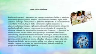 Las herramientas web 2.0 son ahora una gran oportunidad para facilitar el trabajo de
enseñanza y aprendizaje en las personas, convirtiéndonos en una era digital donde
domina la tecnología virtual, siendo de gran uso e indispensable en las circunstancias
que enfrenta el mundo, hoy en día las herramientas digitales en cuanto a la
educación, plantea estrategias, exploración, intercambio de información, interacción
que han llevado a los maestros a incrementar las metodologías de comunicación,
dinámica, colaboración , organización, conexión entre el maestro y el alumno de una
manera diferente, favoreciendo el auto aprendizaje, estimulando las diferentes
capacidades y habilidades mediante el uso de las tecnologías, teniendo evolución
constante para mejorar cada día y favorecer el desarrollo personal de cada una de las
personas, contribuyendo a una mejorar calidad de educación mediante todas estas
herramientas digitales que nos permiten utilizar en el aula y en cada uno de los
espacios y escenarios, creando una gama de diferentes alternativas desde las
perspectivas constructivistas y cognitivas.
contexto sociocultural
 