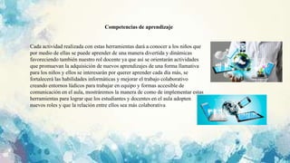 Cada actividad realizada con estas herramientas dará a conocer a los niños que
por medio de ellas se puede aprender de una manera divertida y dinámicas
favoreciendo también nuestro rol docente ya que así se orientarán actividades
que promuevan la adquisición de nuevos aprendizajes de una forma llamativa
para los niños y ellos se interesarán por querer aprender cada día más, se
fortalecerá las habilidades informáticas y mejorar el trabajo colaborativo
creando entornos lúdicos para trabajar en equipo y formas accesible de
comunicación en el aula, mostráremos la manera de como de implementar estas
herramientas para lograr que los estudiantes y docentes en el aula adopten
nuevos roles y que la relación entre ellos sea más colaborativa
Competencias de aprendizaje
 
