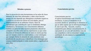 Para la ejecución de estas herramientas en las aulas de clases
debemos de estar bien informados y saber cómo hacerlo
porque de esto depende que obtengamos resultados negativos
o positivos a la hora de realizar las actividades, para la
implementación de un ambiente virtual y lleno de
aprendizajes que contribuyan a que lo estudiantes obtenga
enseñanzas y favorezcan a sus conocimientos debemos
también ser parte de todas nuestras propuestas educativas
compartir con ellos estas nuevas experiencias ya que como
docentes en formación debemos de tener en cuenta que hay
que ser siempre creativos e innovadores y crear estrategias
que siempre llaman la atención de cada estudiante estar
pendientes de sus procesos e identificar si las estrategias que
estamos implementando si están siendo útiles y significativas
para ellos
Métodos o proceso
Conocimientos previos
Al aplicar herramientas web 2.0 en la
enseñanza, se pone al estudiante en un
escenario donde su aprendizaje se dinamiza ya
que no debe esperar que la información llegue a
él, sino ir por ella, buscarla, crearla y
compartirla para obtener retroalimentación, la
cual puede no ser solo del catedrático sino de
sus compañeros o de la comunidad virtual,
cambiando de esta manera la experiencia de
aprendizaje.
Conocimientos previos
 