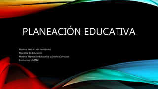 PLANEACIÓN EDUCATIVA
Alumna: Jesica León Hernández
Maestría: En Educación
Materia: Planeación Educativa y Diseño Curricular.
Institución: UNITEC
 