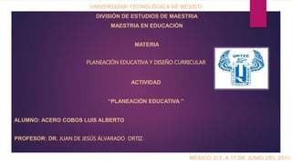 UNIVERSIDAD TECNOLÓGICA DE MÉXICO
DIVISIÓN DE ESTUDIOS DE MAESTRIA
MAESTRIA EN EDUCACIÓN
MATERIA
PLANEACIÓN EDUCATIVA Y DISEÑO CURRICULAR
ACTIVIDAD
“PLANEACIÓN EDUCATIVA ”
ALUMNO: ACERO COBOS LUIS ALBERTO
PROFESOR: DR. JUAN DE JESÚS ÁLVARADO ORTIZ.
MÉXICO, D.F. A 17 DE JUNIO DEL 2016
 