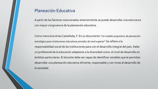 Planeación Educativa
A partir de los factores mencionados anteriormente se puede desarrollar una estructura
con mayor congruencia de la planeación educativa.
Como menciona Arias Castañeda, F. En su documento “Un modelo propositivo de planeación
estratégica para instituciones educativas privadas de nivel superior” Se refiere a la
responsabilidad social de las instituciones para con el desarrollo integral del país. Debe
un profesional de la educación adaptarse a la diversidad como: el nivel de desarrollo en
ámbitos particulares. El docente debe ser capaz de identificar variables que le permitan
desarrollar una planeación educativa eficiente, responsable y con miras al desarrollo de
la sociedad.
 