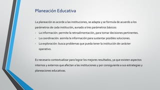 Planeación Educativa
La planeación es acorde a las instituciones, se adapta y se formula de acuerdo a los
parámetros de cada institución, aunado a tres parámetros básicos:
- La información: permite la retroalimentación, para tomar decisiones pertinentes.
- La coordinación: asimila la información para sustentar posibles soluciones.
- La exploración: busca problemas que pueda tener la institución de carácter
operativo.
Es necesario contextualizar para lograr los mejores resultados, ya que existen aspectos
internos y externos que afectan a las instituciones y por consiguiente a sus estrategias y
planeaciones educativas.
 