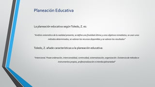 Planeación Educativa
La planeación educativa segúnToledo, Z. es:
“Análisis sistemático de la realidad presente, se define una finalidad última y unos objetivos inmediatos, se usan unos
métodos determinados, se valoran los recursos disponibles y se valoran los resultados”
Toledo, Z. añade características a la planeación educativa:
“Intencional. Posee ordenación, intencionalidad, continuidad, sistematización, organización. Existencia de métodos e
instrumentos propios, profesionalización e interdisciplinariedad”
 