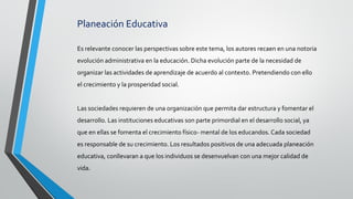 Planeación Educativa
Es relevante conocer las perspectivas sobre este tema, los autores recaen en una notoria
evolución administrativa en la educación. Dicha evolución parte de la necesidad de
organizar las actividades de aprendizaje de acuerdo al contexto. Pretendiendo con ello
el crecimiento y la prosperidad social.
Las sociedades requieren de una organización que permita dar estructura y fomentar el
desarrollo. Las instituciones educativas son parte primordial en el desarrollo social, ya
que en ellas se fomenta el crecimiento físico- mental de los educandos. Cada sociedad
es responsable de su crecimiento. Los resultados positivos de una adecuada planeación
educativa, conllevaran a que los individuos se desenvuelvan con una mejor calidad de
vida.
 