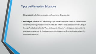 Tipos de Planeación Educativa
- Circunspectiva: Enfoca su estudio en fenómenos del presente.
- Estratégica: Parte de una metodología que procesa información total, contextualiza
de forma general para obtener resultantes del entorno en que se desenvuelve. Según
George A. citado en el texto “Tipos de Planeación Educativa” este tipo de planeación no
puede estar separado de funciones administrativas como: la organización, dirección,
motivación y control
 