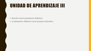 UNIDAD DE APRENDIZAJE III
• Elección ante la planeación didáctica
• La planeación didáctica como proyecto educativo.
 