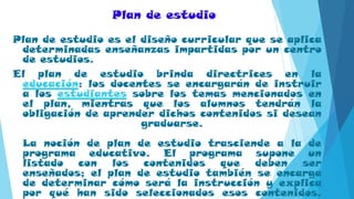 Plan de estudio
Plan de estudio es el diseño curricular que se aplica
determinadas enseñanzas impartidas por un centro
de estudios.
El plan de estudio brinda directrices en la
educación: los docentes se encargarán de instruir
a los estudiantes sobre los temas mencionados en
el plan, mientras que los alumnos tendrán la
obligación de aprender dichos contenidos si desean
graduarse.
La noción de plan de estudio trasciende a la de
programa educativo. El programa supone un
listado con los contenidos que deben ser
enseñados; el plan de estudio también se encarga
de determinar cómo será la instrucción y explica
por qué han sido seleccionados esos contenidos.
 