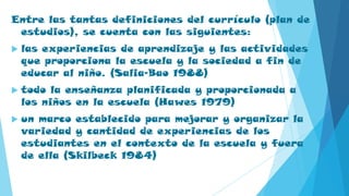 Entre las tantas definiciones del currículo (plan de
estudios), se cuenta con las siguientes:
 las experiencias de aprendizaje y las actividades
que proporciona la escuela y la sociedad a fin de
educar al niño. (Salia-Bao 1988)
 todo la enseñanza planificada y proporcionada a
los niños en la escuela (Hawes 1979)
 un marco establecido para mejorar y organizar la
variedad y cantidad de experiencias de los
estudiantes en el contexto de la escuela y fuera
de ella (Skilbeck 1984)
 