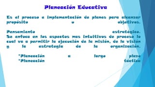 Es el proceso e implementación de planes para alcanzar
propósito u objetivos.
Pensamiento estratégico.
Se enfoca en los aspectos mas intuitivos de proceso lo
cual va a permitir la ejecución de la misión, de la visión
y la estrategia de la organización.
*Planeación a largo plazo
*Planeación táctica
Planeación Educativa
 