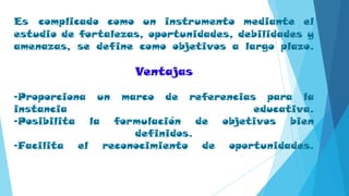 Es complicado como un instrumento mediante el
estudio de fortalezas, oportunidades, debilidades y
amenazas, se define como objetivos a largo plazo.
Ventajas
-Proporciona un marco de referencias para la
instancia educativa.
-Posibilita la formulación de objetivos bien
definidos.
-Facilita el reconocimiento de oportunidades.
 