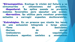 *Circunspectiva. Excluye la visión del futuro y se
circunscribe a situaciones del presente.
-Coyuntural. Se aplico cuando se presento
modelos favorables para ejecutar una acción.
-Correctiva. Se utiliza para resolver problemas
actuales o corregir aspectos desfavorables.
*Estratégica. Es un proceso que sienta las bases
de una actuación integrada a largo plazo.
-Toma de decisiones
-Cursos de acción
-Indicadores de seguimiento
-Involucra agentes sociales y económicos
 