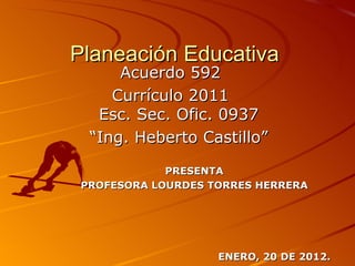 Planeación Educativa
      Acuerdo 592
     Currículo 2011
   Esc. Sec. Ofic. 0937
  “Ing. Heberto Castillo”

             PRESENTA
 PROFESORA LOURDES TORRES HERRERA




                    ENERO, 20 DE 2012.
 