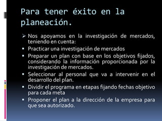 Para tener éxito en la
planeación.
 Nos apoyamos en la investigación de mercados,
    teniendo en cuenta:
   Practicar una investigación de mercados
   Preparar un plan con base en los objetivos fijados,
    considerando la información proporcionada por la
    investigación de mercados.
   Seleccionar al personal que va a intervenir en el
    desarrollo del plan.
   Dividir el programa en etapas fijando fechas objetivo
    para cada meta
   Proponer el plan a la dirección de la empresa para
    que sea autorizado.
 