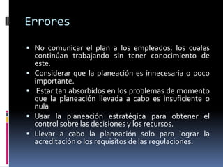 Errores

 No comunicar el plan a los empleados, los cuales
    continúan trabajando sin tener conocimiento de
    este.
   Considerar que la planeación es innecesaria o poco
    importante.
    Estar tan absorbidos en los problemas de momento
    que la planeación llevada a cabo es insuficiente o
    nula
   Usar la planeación estratégica para obtener el
    control sobre las decisiones y los recursos.
   Llevar a cabo la planeación solo para lograr la
    acreditación o los requisitos de las regulaciones.
 