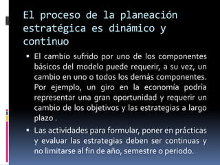 El proceso de la planeación
estratégica es dinámico y
continuo
 El cambio sufrido por uno de los componentes
  básicos del modelo puede requerir, a su vez, un
  cambio en uno o todos los demás componentes.
  Por ejemplo, un giro en la economía podría
  representar una gran oportunidad y requerir un
  cambio de los objetivos y las estrategias a largo
  plazo .
 Las actividades para formular, poner en prácticas
  y evaluar las estrategias deben ser continuas y
  no limitarse al fin de año, semestre o periodo.
 