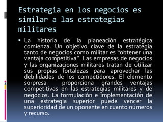 Estrategia en los negocios es
similar a las estrategias
militares
 La historia de la planeación estratégica
  comienza. Un objetivo clave de la estrategia
  tanto de negocios como militar es “obtener una
  ventaja competitiva” Las empresas de negocios
  y las organizaciones militares tratan de utilizar
  sus propias fortalezas para aprovechar las
  debilidades de los competidores. El elemento
  sorpresa      proporciona grandes ventajas
  competitivas en las estrategias militares y de
  negocios. La formulación e implementación de
  una estrategia superior puede vencer la
  superioridad de un oponente en cuanto números
  y recurso.
 