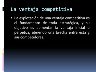 La ventaja competitiva
 La explotación de una ventaja competitiva es
  el fundamento de toda estratégica, y su
  objetivo es aumentar la ventaja inicial o
  perpetua, abriendo una brecha entre ésta y
  sus competidores.
 