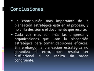 Conclusiones

 La contribución mas importante de la
  planeación estratégica esta en el proceso, y
  no en la decisión o el documento que resulte.
 Cada vez mas son más las empresa y
  organizaciones que usan la planeación
  estratégica para tomar decisiones eficaces.
  Sin embargo, la planeación estratégica no
  garantiza el éxito, pues resulta ser
  disfuncional si se realiza sin orden
  congruente.
 