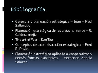 Bibliografía

 Gerencia y planeación estratégica – Jean – Paul
  Sallenave.
 Planeación estratégica de recursos humanos – R.
  Caldera mejía
 The art of War – Sun Tzu
 Conceptos de administración estratégica – Fred
  R. David.
 Planeación estratégica aplicada a cooperativas y
  demás formas asociativas – Hernando Zabala
  Salazar.
 