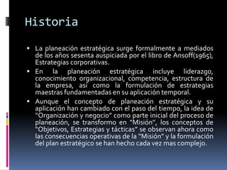 Historia
 La planeación estratégica surge formalmente a mediados
  de los años sesenta auspiciada por el libro de Ansoff(1965),
  Estrategias corporativas.
 En la planeación estratégica incluye liderazgo,
  conocimiento organizacional, competencia, estructura de
  la empresa, así como la formulación de estrategias
  maestras fundamentadas en su aplicación temporal.
 Aunque el concepto de planeación estratégica y su
  aplicación han cambiado con el paso del tiempo, la idea de
  “Organización y negocio” como parte inicial del proceso de
  planeación, se transformo en “Misión”, los conceptos de
  “Objetivos, Estrategias y tácticas” se observan ahora como
  las consecuencias operativas de la “Misión” y la formulación
  del plan estratégico se han hecho cada vez mas complejo.
 