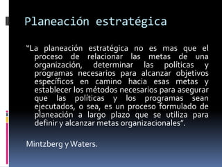 Planeación estratégica

“La planeación estratégica no es mas que el
  proceso de relacionar las metas de una
  organización, determinar las políticas y
  programas necesarios para alcanzar objetivos
  específicos en camino hacia esas metas y
  establecer los métodos necesarios para asegurar
  que las políticas y los programas sean
  ejecutados, o sea, es un proceso formulado de
  planeación a largo plazo que se utiliza para
  definir y alcanzar metas organizacionales”.

Mintzberg y Waters.
 