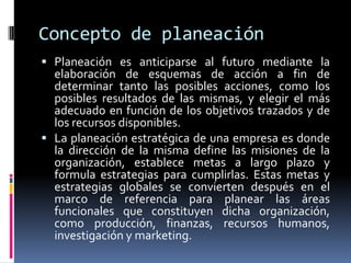 Concepto de planeación
 Planeación es anticiparse al futuro mediante la
  elaboración de esquemas de acción a fin de
  determinar tanto las posibles acciones, como los
  posibles resultados de las mismas, y elegir el más
  adecuado en función de los objetivos trazados y de
  los recursos disponibles.
 La planeación estratégica de una empresa es donde
  la dirección de la misma define las misiones de la
  organización, establece metas a largo plazo y
  formula estrategias para cumplirlas. Estas metas y
  estrategias globales se convierten después en el
  marco de referencia para planear las áreas
  funcionales que constituyen dicha organización,
  como producción, finanzas, recursos humanos,
  investigación y marketing.
 
