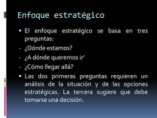 Enfoque estratégico
 El enfoque estratégico se basa en tres
    preguntas:
-   ¿Dónde estamos?
-   ¿A dónde queremos ir’
-   ¿Cómo llegar allá?
   Las dos primeras preguntas requieren un
    análisis de la situación y de las opciones
    estratégicas. La tercera sugiere que debe
    tomarse una decisión.
 