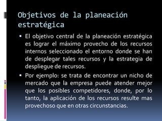Objetivos de la planeación
estratégica
 El objetivo central de la planeación estratégica
  es lograr el máximo provecho de los recursos
  internos seleccionado el entorno donde se han
  de desplegar tales recursos y la estrategia de
  despliegue de recursos.
 Por ejemplo: se trata de encontrar un nicho de
  mercado que la empresa puede atender mejor
  que los posibles competidores, donde, por lo
  tanto, la aplicación de los recursos resulte mas
  provechoso que en otras circunstancias.
 