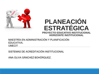 PLANEACIÓN
ESTRATÉGICA
PROYECTO EDUCATIVO INSTITUCIONAL
HORIZONTE INSTITUCIONAL
MAESTRÍA EN ADMINISTRACIÓN Y PLANIFICACIÓN
EDUCATIVA.
UMECIT
SISTEMAS DE ACREDITACIÓN INSTITUCIONAL
ANA OLIVA SÁNCHEZ BOHÓRQUEZ.
 