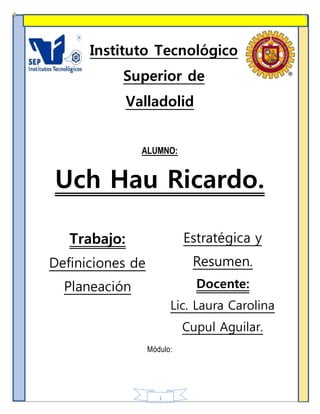 1
Instituto Tecnológico
Superior de
Valladolid
ALUMNO:
Uch Hau Ricardo.
Trabajo:
Definiciones de
Planeación
Estratégica y
Resumen.
Docente:
Lic. Laura Carolina
Cupul Aguilar.
Módulo:
 