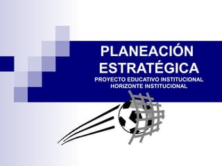 PLANEACIÓN
ESTRATÉGICA
PROYECTO EDUCATIVO INSTITUCIONAL
HORIZONTE INSTITUCIONAL
 