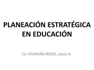 PLANEACIÓN ESTRATÉGICA
    EN EDUCACIÓN

    Lic: HUAMÁN ROJAS, Jesús A.
 