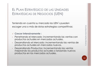 EL PLAN ESTRATÉGICO DE LAS UNIDADES
ESTRATÉGICAS DE NEGOCIOS (UEN)

Teniendo en cuenta su mercado las UEN´s pueden




                                                             PLANEACIÓN ESTRATÈGICA
                                                             PLANEACIÓN ESTRATÈGICA
escoger una o más de éstas estrategias competitivas:


    Crecer Intensivamente :
•   Penetrando el Mercado: incrementando las ventas con
    productos actuales en mercados actuales.
•   Desarrollando el Mercado: incrementando las ventas de
    productos actuales en mercados nuevos.
•   Desarrollando Productos: incrementando las ventas
    mejorando los productos actuales o lanzando nuevos
    productos en los mercados actuales.
                                                            14
 