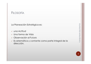 FILOSOFÍA




                                                            PLANEACIÓN ESTRATÈGICA
                                                            PLANEACIÓN ESTRATÈGICA
La Planeación Estratégica es:

  una Actitud
  Una forma de Vida
  Observación al Futuro
  Es sistemática y contante como parte integral de la
  dirección.



                                                        5
 