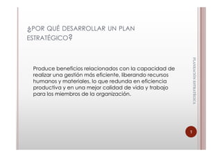 ¿POR QUÉ DESARROLLAR UN PLAN
ESTRATÉGICO?




                                                              PLANEACIÓN ESTRATÈGICA
                                                              PLANEACIÓN ESTRATÈGICA
 Produce beneficios relacionados con la capacidad de
 realizar una gestión más eficiente, liberando recursos
 humanos y materiales, lo que redunda en eficiencia
 productiva y en una mejor calidad de vida y trabajo
 para los miembros de la organización.




                                                          7
 