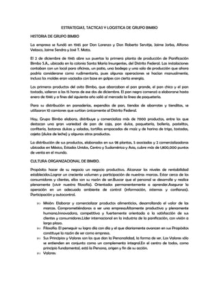 ESTRATEGIAS, TACTICAS Y LOGISTICA DE GRUPO BIMBO
HISTORIA DE GRUPO BIMBO
La empresa se fundó en 1945 por Don Lorenzo y Don Roberto Servitje, Jaime Jorba, Alfonso
Velasco, Jaime Sendra y José T. Mata.
El 2 de diciembre de 1945 abre sus puertas la primera planta de producción de Panificación
Bimbo S.A., ubicada en la colonia Santa María Insurgentes, del Distrito Federal. Las instalaciones
contaban con un local para oficinas, un patio, una bodega y una sala de producción que ahora
podría considerarse como rudimentaria, pues algunas operaciones se hacían manualmente,
incluso los moldes eran vaciados con base en golpes con cierta energía.
Los primeros productos del osito Bimbo, que abarcaban el pan grande, el pan chico y el pan
tostado, salieron a las 15 horas de ese dos de diciembre. El pan negro comenzó a elaborarse hasta
enero de 1946 y a fines del siguiente año salió al mercado la línea de paquetería.
Para su distribución en panaderías, expendios de pan, tiendas de abarrotes y tienditas, se
utilizaron 10 camiones que surtían únicamente al Distrito Federal.
Hoy, Grupo Bimbo elabora, distribuye y comercializa más de 7000 productos, entre los que
destacan una gran variedad de pan de caja, pan dulce, paquetería, bollería, pastelitos,
confitería, botanas dulces y saladas, tortillas empacadas de maíz y de harina de trigo, tostadas,
cajeta (dulce de leche) y algunos otros productos.
La distribución de sus productos, elaborados en sus 98 plantas, 5 asociadas y 2 comercializadoras
ubicadas en México, Estados Unidos, Centro y Sudamérica y Asia, cubre más de 1,800,000 puntos
de venta en el mundo.
CULTURA ORGANIZACIONAL DE BIMBO.
Propósito: hacer de su negocio un negocio productivo. Alcanzar los niveles de rentabilidad
establecidos.Lograr un creciente volumen y participación de nuestras marcas. Estar cerca de los
consumidores y clientes, ellos son su razón de ser.Buscar que el personal se desarrolle y realice
plenamente (vivir nuestra filosofía). Orientados permanentemente a aprender.Asegurar la
operación en un adecuado ambiente de control (información, sistemas y confianza).
Participación y autocontrol.
 Misión: Elaborar y comercializar productos alimenticios, desarrollando el valor de las
marcas. Comprometiéndonos a ser una empresa:Altamente productiva y plenamente
humana.Innovadora, competitiva y fuertemente orientada a la satisfacción de sus
clientes y consumidores.Líder internacional en la industria de la panificación, con visión a
largo plazo.
 Filosofía: El perseguir su logro día con día y el que diariamente avancen en sus Propósitos
constituye la razón de ser como empresa.
 Sus Principios y Valores son los que dan la Personalidad, la forma de ser. Los Valores sólo
se entienden en conjunto como un complemento integral.En el centro de todos, como
principio fundamental, está la Persona, origen y fin de su acción.
 Valores:
 