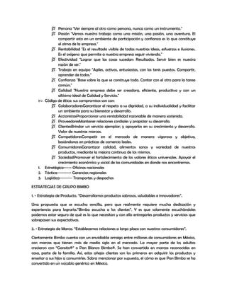  Persona "Ver siempre al otro como persona, nunca como un instrumento."
 Pasión "Vemos nuestro trabajo como una misión, una pasión, una aventura. El
compartir esto en un ambiente de participación y confianza es lo que constituye
el alma de la empresa."
 Rentabilidad "Es el resultado visible de todas nuestras ideas, esfuerzos e ilusiones.
Es el oxígeno que permite a nuestra empresa seguir viviendo."
 Efectividad "Lograr que las cosas sucedan: Resultados. Servir bien es nuestra
razón de ser."
 Trabajo en equipo "Agiles, activos, entusiastas, con los tenis puestos. Compartir,
aprender de todos."
 Confianza "Base sobre la que se construye todo. Contar con el otro para la tarea
común."
 Calidad "Nuestra empresa debe ser creadora, eficiente, productiva y con un
altísimo ideal de Calidad y Servicio."
 Código de ética: sus compromisos son con:
 ColaboradoresGarantizar el respeto a su dignidad, a su individualidad y facilitar
un ambiente para su bienestar y desarrollo.
 AccionistasProporcionar una rentabilidad razonable de manera sostenida.
 ProveedoresMantener relaciones cordiales y propiciar su desarrollo.
 ClientesBrindar un servicio ejemplar; y apoyarlos en su crecimiento y desarrollo.
Valor de nuestras marcas.
 CompetidoresCompetir en el mercado de manera vigorosa y objetiva,
basándonos en prácticas de comercio leales.
 ConsumidoresGarantizar calidad, alimentos sanos y variedad de nuestros
productos, mediante la mejora continua de los mismos.
 SociedadPromover el fortalecimiento de los valores éticos universales. Apoyar el
crecimiento económico y social de las comunidades en donde nos encontremos.
1. Estratégica----- Oficinas nacionales
2. Táctica--------- Gerencias regionales
3. Logística-------- Transportes y despachos
ESTRATEGIAS DE GRUPO BIMBO
1. - Estrategia de Producto. “Desarrollamos productos sabrosos, saludables e innovadores”.
Una propuesta que se escucha sencilla, pero que realmente requiere mucha dedicación y
experiencia para lograrla.“Bimbo escucha a los clientes”. Y es que solamente escuchándoles
podemos estar seguro de qué es lo que necesitan y con ello entregarles productos y servicios que
sobrepasen sus expectativas.
2. - Estrategia de Marca. “Establecemos relaciones a largo plazo con nuestros consumidores”.
Ciertamente Bimbo cuenta con un envidiable arraigo entre millones de consumidores en México,
con marcas que tienen más de medio siglo en el mercado. La mayor parte de los adultos
crecieron con “Gansito®” o Pan Blanco Bimbo®. Se han convertido en marcas reconocidas en
casa, parte de la familia. Así, estos añejos clientes son los primeros en adquirir los productos y
enseñar a sus hijos a consumirles. Sobra mencionar por supuesto, el cómo es que Pan Bimbo se ha
convertido en un vocablo genérico en México.
 