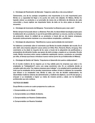 3. - Estrategia de Penetración de Mercado. “Llegamos cada día a más consumidores”.
Ciertamente, una de las ventajas competitivas más importantes (o la más importante) para
Bimbo es su capacidad de llegar a los puntos de venta más alejados. En México, Bimbo ha
logrado colocar sus productos a un promedio de menos de un kilómetro de distancia de cada
consumidor; y busca replicar ese importante factor de éxito en los otros países en donde se
encuentra.
4. - Estrategia de Incremento de Márgenes. “Incrementar la eficiencia para crear valor”.
Bimbo siempre ha buscado elevar su eficiencia. Para ello, ha desarrollado tecnología propia para
la elaboración de sus productos, lo que le ha permitido optimizar sus recursos, acortar sus tiempos
de producción, elevar la calidad de sus productos a través del uso de mejores empaques;
buscando continuamente mantener a sus consumidores complacidos y satisfechos.
5. - Estrategia de adquisiciones. “Identificamos nuevas oportunidades de crecimiento”.
Ya habíamos comentado sobre el crecimiento que Bimbo ha tenido alrededor del mundo. En el
año 2007, esta empresa adquirió nuevos activos en Chile, Perú, Panamá, Brasil y Uruguay. Este
crecimiento se ha dado la mayoría de las veces a través de la adquisición de panificadoras y
procesadoras de alimentos locales, que gozan de cierto arraigo y respeto en sus mercados. De este
modo, Bimbo incursiona entre nuevas audiencias explotando marcas y productos ya conocidos
por ellas, al tiempo que lanza e introduce nuevas marcas (como las ya tradicionales en México).
6. - Estrategia de Gestión de Talento. “Impulsamos el desarrollo de nuestros colaboradores”.
En el mundo moderno de los negocios ya no hay cabida para las empresas que veían a los
empleados (y “trabajadores”) como una carga económica más. En un ambiente donde se
compite cada año entre “las mejores empresas para trabajar” y la sociedad está la pendiente del
trato que los empleados de las grandes corporaciones reciben; el éxito lo obtienen las compañías
que ofrecen a sus empleados más. Bimbo lo sabe, con más de 90,000 colaboradores, ha
desarrollado modernos sistemas de administración y medición de objetivos, con el fin de apoyar y
empujar a sus empleados a lograr sus metas de manera pronta y cabal, con los beneficios
profesionales que esto conlleva.
TACTICAS DE BIMBO
Grupo Bimbo se centra en cuatro programas los cuales son:
1. Comprometidos con tu Salud.
2. Comprometidos con el Medio Ambiente.
3. Comprometidos con Nuestros Colaboradores.
4. Comprometidos con Nuestra Sociedad.
 