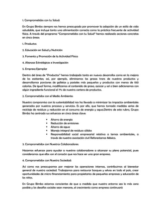 1. Comprometidos con tu Salud:
En Grupo Bimbo siempre nos hemos preocupado por promover la adopción de un estilo de vida
saludable, que incluye tanto una alimentación correcta como la práctica frecuente de actividad
física. A través del programa “Comprometidos con tu Salud” hemos realizado acciones concretas
en cinco áreas:
1. Productos
2. Educación en Salud y Nutrición
3. Fomento y Promoción de la Actividad Física
4. Alianzas Estratégicas e Investigación
5. Empresa Ejemplar
Dentro del área de “Productos” hemos trabajado tanto en nuevos desarrollos como en la mejora
de los existentes; así, por ejemplo, eliminamos las grasas trans de nuestros productos y
desarrollamos porciones de galletas y pasteles más pequeños y productos con menos de 100
calorías. De igual forma, modificamos el contenido de grasa, azúcar y sal o bien adicionamos con
algún ingrediente funcional el 7% de nuestra cartera de productos.
2. Comprometidos con el Medio Ambiente:
Nuestro compromiso con la sustentabilidad nos ha llevado a minimizar los impactos ambientales
generados por nuestros procesos y servicios. Es por ello, que hemos tomado medidas serias de
reciclaje de residuos y reducción en el consumo de energía y agua.Dentro de este rubro, Grupo
Bimbo ha centrado sus esfuerzos en cinco áreas clave:
 Ahorro de energía
 Reducción de emisiones
 Ahorro de agua
 Manejo integral de residuos sólidos
 Responsabilidad social empresarial relativa a temas ambientales, a
través de nuestra asociación civil Reforestamos México.
3. Comprometidos con Nuestros Colaboradores:
Hacemos esfuerzos para ayudar a nuestros colaboradores a alcanzar su pleno potencial, pues
consideramos que ellos son el corazón que nos hace ser una gran empresa.
4. Comprometidos con Nuestra Sociedad:
Así como nos preocupamos por mejorar las operaciones internas, contribuimos al bienestar
general de nuestra sociedad. Trabajamos para restaurar bosques y selvas en todo el país, crear
oportunidades de micro-financiamiento para propietarios de pequeñas empresas y educación de
los niños.
En Grupo Bimbo estamos conscientes de que a medida que nuestro entorno sea lo más sano
posible y los desafíos sociales sean menores, el crecimiento como empresa continuará
 